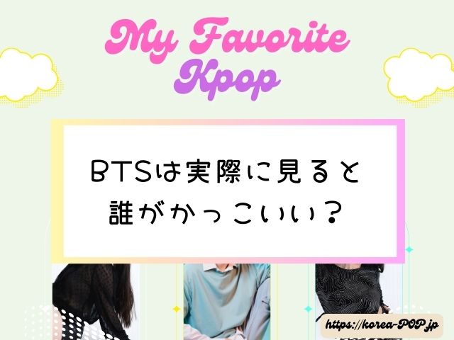 BTSは実際に見ると誰がかっこいい？　生の印象　写真　どこまで違う