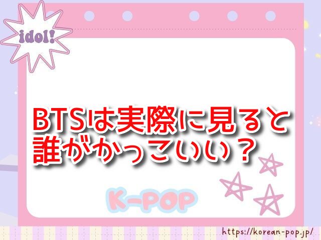 BTSは実際に見ると誰がかっこいい？　生の印象　写真　どこまで違う